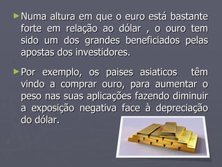 Numa altura em que o euro está bastante forte em relação ao dólar , o ouro tem sido um dos grandes beneficiados pelas apostas dos investidores. . Por exemplo, os paises asiaticos  têm vindo a comprar ouro, para aumentar o peso nas suas aplicações fazendo diminuir a exposição negativa face à depreciação do dólar.  