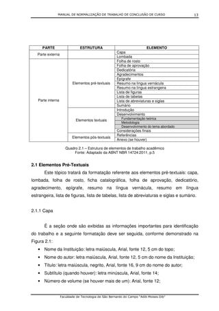 MANUAL DE NORMALIZAÇÃO DE TRABALHO DE CONCLUSÃO DE CURSO                     13




      PARTE                    ESTRUTURA                                 ELEMENTO
                                                      Capa
   Parte externa
                                                      Lombada
                                                      Folha de rosto
                                                      Folha de aprovação
                                                      Dedicatória
                                                      Agradecimentos
                                                      Epígrafe
                          Elementos pré-textuais      Resumo na língua vernácula
                                                      Resumo na língua estrangeira
                                                      Lista de figuras
                                                      Lista de tabelas
   Parte interna                                      Lista de abreviaturas e siglas
                                                      Sumário
                                                      Introdução
                                                      Desenvolvimento
                                                         Fundamentação teórica
                            Elementos textuais
                                                         Metodologia
                                                         Desenvolvimento do tema abordado
                                                      Considerações finais
                                                      Referências
                          Elementos pós-textuais
                                                      Anexo (se houver)

                      Quadro 2.1 – Estrutura de elementos de trabalho acadêmico
                           Fonte: Adaptado da ABNT NBR 14724:2011, p.5


2.1 Elementos Pré-Textuais
       Este tópico tratará da formatação referente aos elementos pré-textuais: capa,
lombada, folha de rosto, ficha catalográfica, folha de aprovação, dedicatório,
agradecimento, epígrafe, resumo na língua vernácula, resumo em língua
estrangeira, lista de figuras, lista de tabelas, lista de abreviaturas e siglas e sumário.


2.1.1 Capa


       É a seção onde são exibidas as informações importantes para identificação
do trabalho e a seguinte formatação deve ser seguida, conforme demonstrado na
Figura 2.1:
   • Nome da Instituição: letra maiúscula, Arial, fonte 12, 5 cm do topo;
   • Nome do autor: letra maiúscula, Arial, fonte 12, 5 cm do nome da Instituição;
   • Título: letra maiúscula, negrito, Arial, fonte 16, 9 cm do nome do autor;
   • Subtítulo (quando houver): letra minúscula, Arial, fonte 14;
   • Número de volume (se houver mais de um): Arial, fonte 12;


                   Faculdade de Tecnologia de São Bernardo do Campo “Adib Moises Dib”
 