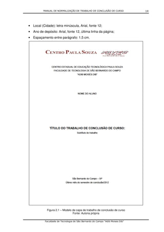 MANUAL DE NORMALIZAÇÃO DE TRABALHO DE CONCLUSÃO DE CURSO              14




• Local (Cidade): letra minúscula, Arial, fonte 12;
• Ano de depósito: Arial, fonte 12, última linha da página;
• Espaçamento entre parágrafo: 1,5 cm.




            Figura 2.1 – Modelo de capa de trabalho de conclusão de curso
                                Fonte: Autoria própria

           Faculdade de Tecnologia de São Bernardo do Campo “Adib Moises Dib”
 