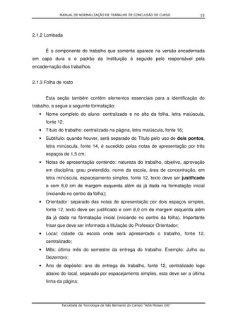 MANUAL DE NORMALIZAÇÃO DE TRABALHO DE CONCLUSÃO DE CURSO              15




2.1.2 Lombada


      É o componente do trabalho que somente aparece na versão encadernada
em capa dura e o padrão da Instituição é seguido pelo responsável pela
encadernação dos trabalhos.


2.1.3 Folha de rosto


      Esta seção também contém elementos essenciais para a identificação do
trabalho, e segue a seguinte formatação:
   • Nome completo do aluno: centralizado e no alto da folha, letra maiúscula,
      fonte 12;
   • Título do trabalho: centralizado na página, letra maiúscula, fonte 16;
   • Subtítulo: quando houver, será separado do Título pelo uso de dois pontos,
      letra minúscula, fonte 14, é sucedido pelas notas de apresentação por três
      espaços de 1,5 cm;
   • Notas de apresentação contendo: natureza do trabalho, objetivo, aprovação
      em disciplina, grau pretendido, nome da escola, área de concentração, em
      letra minúscula, espacejamento simples, fonte 12, texto deve ser justificado
      e com 8,0 cm de margem esquerda além da já dada na formatação inicial
      (iniciando no centro da folha);
   • Orientador: separado das notas de apresentação por dois espaços simples,
      fonte 12, texto deve ser justificado e com 8,0 cm de margem esquerda além
      da já dada na formatação inicial (iniciando no centro da folha). Importante
      frisar que deve ser informada a titulação do Professor Orientador;
   • Local: cidade da escola onde será apresentado o trabalho, fonte 12,
      centralizado;
   • Mês: último mês do semestre da entrega do trabalho. Exemplo: Julho ou
      Dezembro;
   • Ano de depósito: ano de entrega do trabalho, fonte 12, centralizado logo
      abaixo do local, separado por espacejamento simples, esta deve ser a última
      linha da página;




              Faculdade de Tecnologia de São Bernardo do Campo “Adib Moises Dib”
 
