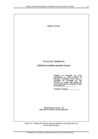MANUAL DE NORMALIZAÇÃO DE TRABALHO DE CONCLUSÃO DE CURSO                 17




Figura 2.2 – Modelo de folha de rosto de trabalho de conclusão de curso
                         Fonte: Autoria própria



  Faculdade de Tecnologia de São Bernardo do Campo “Adib Moises Dib”
 