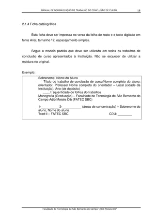MANUAL DE NORMALIZAÇÃO DE TRABALHO DE CONCLUSÃO DE CURSO              18




2.1.4 Ficha catalográfica


      Esta ficha deve ser impressa no verso da folha de rosto e o texto digitado em
fonte Arial, tamanho 12, espacejamento simples.


      Segue o modelo padrão que deve ser utilizado em todos os trabalhos de
conclusão de curso apresentados à Instituição. Não se esquecer de utilizar a
moldura no original.


Exemplo:
           Sobrenome, Nome do Aluno
               Título do trabalho de conclusão de curso/Nome completo do aluno;
           orientador: Professor Nome completo do orientador – Local (cidade da
           Instituição), Ano (de depósito)
               ____ f. (quantidade de folhas do trabalho)
           Monografia (Graduação) – Faculdade de Tecnologia de São Bernardo do
           Campo Adib Moisés Dib (FATEC SBC)

           1-__________ 2-___________ (áreas de concentração) – Sobrenome do
           aluno, Nome do aluno
           Trad II – FATEC SBC                          CDU: ________




              Faculdade de Tecnologia de São Bernardo do Campo “Adib Moises Dib”
 