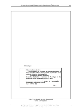 MANUAL DE NORMALIZAÇÃO DE TRABALHO DE CONCLUSÃO DE CURSO              19




             Figura 2.3 – Modelo de ficha catalográfica
                       Fonte: Autoria própria


 Faculdade de Tecnologia de São Bernardo do Campo “Adib Moises Dib”
 
