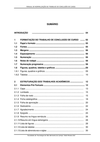 MANUAL DE NORMALIZAÇÃO DE TRABALHO DE CONCLUSÃO DE CURSO                                                   2




                                                      SUMÁRIO


INTRODUÇÃO                   ............................................................................................ 04


1        FORMATAÇÃO DO TRABALHO DE CONCLUSÃO DE CURSO ........ 05
1.1      Papel e formato ....................................................................................... 05
1.2      Fontes ..................................................................................................... 05
1.3      Margens .................................................................................................. 06
1.4      Espacejamento ....................................................................................... 06
1.5      Numeração ............................................................................................. 06
1.6      Notas de rodapé ..................................................................................... 08
1.7      Numeração progressiva ......................................................................... 08
1.8      Figuras, quadros, tabelas e gráficos ...................................................... 09
1.8.1 Figuras, quadros e gráficos ....................................................................                  09
1.8.2 Tabelas ...................................................................................................       10


2        ESTRUTURAÇÃO DOS TRABALHOS ACADÊMICOS .......................                                                  12
2.1      Elementos Pré-Textuais ......................................................................... 12
2.1.1 Capa .......................................................................................................      13
2.1.2 Lombada .................................................................................................         15
2.1.3 Folha de rosto .........................................................................................          15
2.1.4 Ficha catalográfica .................................................................................. 18
2.1.5 Folha de aprovação ................................................................................. 20
2.1.6 Dedicatória .............................................................................................. 22
2.1.7 Agradecimento ........................................................................................ 24
2.1.8 Epígrafe ..................................................................................................       25
2.1.9 Resumo na língua vernácula ..................................................................                     26
2.1.10 Resumo em língua estrangeira ............................................................... 28
2.1.11 Lista de figuras ........................................................................................ 28
2.1.12 Lista de tabelas ....................................................................................... 30
2.1.13 Lista de abreviaturas e siglas .................................................................. 30

                     Faculdade de Tecnologia de São Bernardo do Campo “Adib Moises Dib”
 