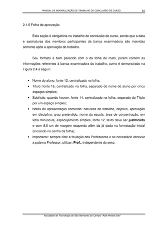 MANUAL DE NORMALIZAÇÃO DE TRABALHO DE CONCLUSÃO DE CURSO               20




2.1.5 Folha de aprovação


      Esta seção é obrigatória no trabalho de conclusão de curso, sendo que a data
e assinaturas dos membros participantes da banca examinadora são inseridas
somente após a aprovação do trabalho.


      Seu formato é bem parecido com o da folha de rosto, porém contém as
informações referentes à banca examinadora do trabalho, como é demonstrado na
Figura 2.4 a seguir:


   • Nome do aluno: fonte 12, centralizado na folha;
   • Título: fonte 16, centralizado na folha, separado do nome do aluno por cinco
      espaços simples;
   • Subtítulo: quando houver, fonte 14, centralizado na folha, separado do Título
      por um espaço simples;
   • Notas de apresentação contendo: natureza do trabalho, objetivo, aprovação
      em disciplina, grau pretendido, nome da escola, área de concentração, em
      letra minúscula, espacejamento simples, fonte 12, texto deve ser justificado
      e com 8,0 cm de margem esquerda além da já dada na formatação inicial
      (iniciando no centro da folha);
   • Importante: sempre citar a titulação dos Professores e se necessário abreviar
      a palavra Professor, utilizar: Prof., independente do sexo.




               Faculdade de Tecnologia de São Bernardo do Campo “Adib Moises Dib”
 