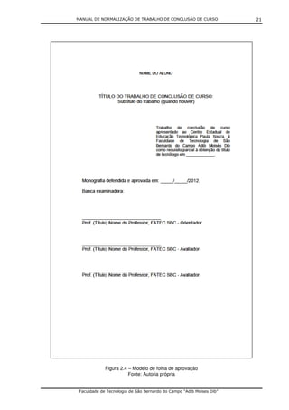 MANUAL DE NORMALIZAÇÃO DE TRABALHO DE CONCLUSÃO DE CURSO              21




             Figura 2.4 – Modelo de folha de aprovação
                        Fonte: Autoria própria


 Faculdade de Tecnologia de São Bernardo do Campo “Adib Moises Dib”
 