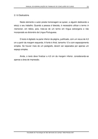 MANUAL DE NORMALIZAÇÃO DE TRABALHO DE CONCLUSÃO DE CURSO              22




2.1.6 Dedicatória


      Neste elemento o autor presta homenagem se quiser, a alguém dedicando a
ele(a) o seu trabalho. Quando a pessoa é falecida, é necessário utilizar o termo in
memorian, em itálico, pois, trata-se de um termo em língua estrangeira e não
incorporado ao dicionário da Língua Portuguesa.


      O texto é digitado na parte inferior da página, justificado, com um recuo de 4,0
cm a partir da margem esquerda. A fonte é Arial, tamanho 12 e com espacejamento
simples. Se houver mais de um parágrafo, devem ser separados por apenas um
espaço simples.


      Ainda, o texto deve finalizar a 4,0 cm da margem inferior, considerando-se
apenas a área de impressão.




              Faculdade de Tecnologia de São Bernardo do Campo “Adib Moises Dib”
 