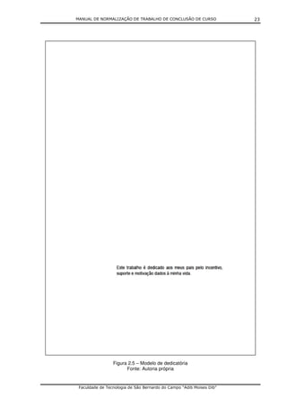 MANUAL DE NORMALIZAÇÃO DE TRABALHO DE CONCLUSÃO DE CURSO              23




                 Figura 2.5 – Modelo de dedicatória
                       Fonte: Autoria própria


 Faculdade de Tecnologia de São Bernardo do Campo “Adib Moises Dib”
 