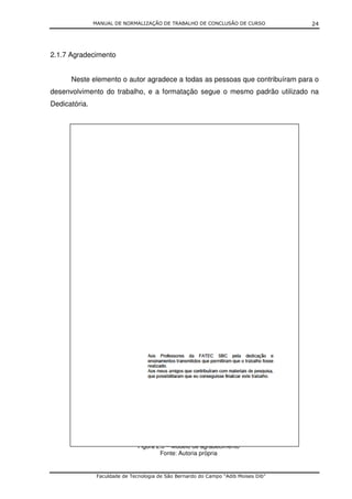MANUAL DE NORMALIZAÇÃO DE TRABALHO DE CONCLUSÃO DE CURSO              24




2.1.7 Agradecimento


      Neste elemento o autor agradece a todas as pessoas que contribuíram para o
desenvolvimento do trabalho, e a formatação segue o mesmo padrão utilizado na
Dedicatória.




                                Figura 2.6 – Modelo de agradecimento
                                        Fonte: Autoria própria


                Faculdade de Tecnologia de São Bernardo do Campo “Adib Moises Dib”
 