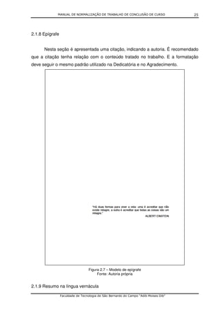MANUAL DE NORMALIZAÇÃO DE TRABALHO DE CONCLUSÃO DE CURSO                 25




2.1.8 Epígrafe


      Nesta seção é apresentada uma citação, indicando a autoria. É recomendado
que a citação tenha relação com o conteúdo tratado no trabalho. E a formatação
deve seguir o mesmo padrão utilizado na Dedicatória e no Agradecimento.




                                  Figura 2.7 – Modelo de epígrafe
                                       Fonte: Autoria própria


2.1.9 Resumo na língua vernácula

                 Faculdade de Tecnologia de São Bernardo do Campo “Adib Moises Dib”
 