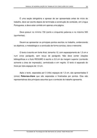 MANUAL DE NORMALIZAÇÃO DE TRABALHO DE CONCLUSÃO DE CURSO              26




      É uma seção obrigatória e apresar de ser apresentada antes do início do
trabalho, deve ser escrito depois de terminada a construção do conteúdo, em Língua
Portuguesa, e deve estar contido em apenas uma página.


      Deve possuir no mínimo 150 (cento e cinquenta) palavras e no máximo 500
(quinhentas).


      Devem-se apresentar os principais pontos escritos no trabalho, evidenciando
os objetivos, a metodologia e a conclusão de forma concisa, clara e relevante.


      O texto é escrito em fonte Arial, tamanho 12, com espacejamento de 1,5 cm e
num único parágrafo, sem recuo de parágrafo. Não deve conter citações
bibliográficas e o título RESUMO é escrito a 2,0 cm da margem superior (contando
somente a área de impressão), centralizada e em negrito. O texto é separado do
título por dois espaços de 1,5 cm.


      Após o texto, separadas por 3 (três) espaços de 1,5 cm, são apresentadas 5
(cinco) Palavras-chave que são separadas e finalizadas por pontos. Elas são
representativas dos principais assuntos que o conteúdo do trabalho apresenta.




                 Faculdade de Tecnologia de São Bernardo do Campo “Adib Moises Dib”
 