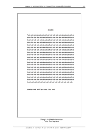 MANUAL DE NORMALIZAÇÃO DE TRABALHO DE CONCLUSÃO DE CURSO              27




                      Figura 2.8 – Modelo de resumo
                           Fonte: Autoria própria



 Faculdade de Tecnologia de São Bernardo do Campo “Adib Moises Dib”
 