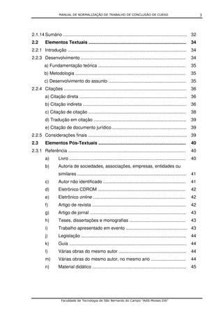 MANUAL DE NORMALIZAÇÃO DE TRABALHO DE CONCLUSÃO DE CURSO                                                   3




2.1.14 Sumário ................................................................................................... 32
2.2      Elementos Textuais ..............................................................................               34
2.2.1 Introdução ...............................................................................................         34
2.2.3 Desenvolvimento ....................................................................................               34
         a) Fundamentação teórica ......................................................................                 35
         b) Metodologia ........................................................................................         35
         c) Desenvolvimento do assunto ..............................................................                    35
2.2.4 Citações ..................................................................................................        36
         a) Citação direta ...................................................................................... 36
         b) Citação indireta ................................................................................... 36
         c) Citação de citação ..............................................................................            38
         d) Tradução em citação ..........................................................................               39
         e) Citação de documento jurídico ............................................................                   39
2.2.5 Considerações finais ............................................................................... 39
2.3      Elementos Pós-Textuais ......................................................................                   40
2.3.1 Referência ..............................................................................................          40
         a)        Livro .............................................................................................   40
         b)        Autoria de sociedades, associações, empresas, entidades ou
                   similares .......................................................................................     41
         c)        Autor não identificado ..................................................................             41
         d)        Eletrônico CDROM ......................................................................               42
         e)        Eletrônico online ..........................................................................          42
         f)        Artigo de revista ...........................................................................         42
         g)        Artigo de jornal .............................................................................        43
         h)        Teses, dissertações e monografias .............................................                       43
         i)        Trabalho apresentado em evento ................................................. 43
         j)        Legislação ....................................................................................       44
         k)        Guia .............................................................................................. 44
         l)        Várias obras do mesmo autor ......................................................                    44
         m)        Várias obras do mesmo autor, no mesmo ano ............................                                44
         n)        Material didático ...........................................................................         45




                     Faculdade de Tecnologia de São Bernardo do Campo “Adib Moises Dib”
 