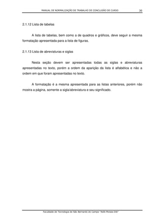 MANUAL DE NORMALIZAÇÃO DE TRABALHO DE CONCLUSÃO DE CURSO               30




2.1.12 Lista de tabelas


      A lista de tabelas, bem como a de quadros e gráficos, deve seguir a mesma
formatação apresentada para a lista de figuras.


2.1.13 Lista de abreviaturas e siglas


      Nesta seção devem ser apresentadas todas as siglas e abreviaturas
apresentadas no texto, porém a ordem da aparição da lista é alfabética e não a
ordem em que foram apresentadas no texto.


      A formatação é a mesma apresentada para as listas anteriores, porém não
mostra a página, somente a sigla/abreviatura e seu significado.




               Faculdade de Tecnologia de São Bernardo do Campo “Adib Moises Dib”
 
