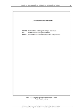 MANUAL DE NORMALIZAÇÃO DE TRABALHO DE CONCLUSÃO DE CURSO              31




       Figura 2.10 – Modelo de lista de abreviaturas e siglas
                      Fonte: Autoria própria




 Faculdade de Tecnologia de São Bernardo do Campo “Adib Moises Dib”
 