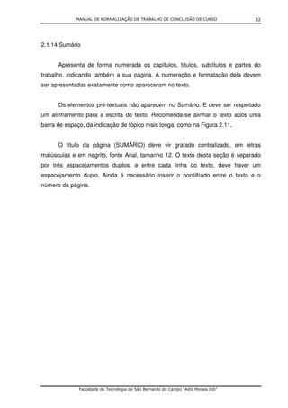 MANUAL DE NORMALIZAÇÃO DE TRABALHO DE CONCLUSÃO DE CURSO              32




2.1.14 Sumário


      Apresenta de forma numerada os capítulos, títulos, subtítulos e partes do
trabalho, indicando também a sua página. A numeração e formatação dela devem
ser apresentadas exatamente como apareceram no texto.


      Os elementos pré-textuais não aparecem no Sumário. E deve ser respeitado
um alinhamento para a escrita do texto. Recomenda-se alinhar o texto após uma
barra de espaço, da indicação de tópico mais longa, como na Figura 2.11.


      O título da página (SUMÁRIO) deve vir grafado centralizado, em letras
maiúsculas e em negrito, fonte Arial, tamanho 12. O texto desta seção é separado
por três espacejamentos duplos, e entre cada linha do texto, deve haver um
espacejamento duplo. Ainda é necessário inserir o pontilhado entre o texto e o
número da página.




              Faculdade de Tecnologia de São Bernardo do Campo “Adib Moises Dib”
 