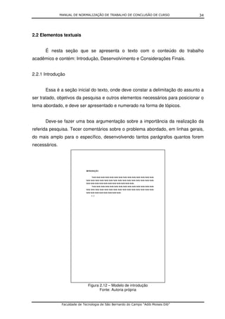MANUAL DE NORMALIZAÇÃO DE TRABALHO DE CONCLUSÃO DE CURSO              34




2.2 Elementos textuais


      É nesta seção que se apresenta o texto com o conteúdo do trabalho
acadêmico e contém: Introdução, Desenvolvimento e Considerações Finais.


2.2.1 Introdução


      Essa é a seção inicial do texto, onde deve constar a delimitação do assunto a
ser tratado, objetivos da pesquisa e outros elementos necessários para posicionar o
tema abordado, e deve ser apresentado e numerado na forma de tópicos.


      Deve-se fazer uma boa argumentação sobre a importância da realização da
referida pesquisa. Tecer comentários sobre o problema abordado, em linhas gerais,
do mais amplo para o específico, desenvolvendo tantos parágrafos quantos forem
necessários.




                                Figura 2.12 – Modelo de introdução
                                       Fonte: Autoria própria


                Faculdade de Tecnologia de São Bernardo do Campo “Adib Moises Dib”
 