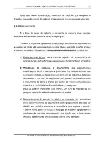 MANUAL DE NORMALIZAÇÃO DE TRABALHO DE CONCLUSÃO DE CURSO                         35




      Após essa breve apresentação, mencionar os capítulos que compõem o
trabalho, colocando o nome de cada um e fazendo uma breve explicação sobre ele.


2.2.3 Desenvolvimento


      É o texto do corpo do trabalho e apresenta de maneira clara, concisa,
crescente e ordenada os assuntos tratados na pesquisa.


      Também é importante apresentar a metodologia utilizada e os resultados da
pesquisa. Os títulos são os dos capítulos, seções, títulos, subtítulos e partes em que
o trabalho foi dividido. Desta forma, o desenvolvimento do trabalho consiste em:


      a) Fundamentação teórica: neste capítulo deverão ser apresentados os
          autores, livros e outras fontes pesquisadas que fundamentaram o trabalho;


      b) Metodologia      da     pesquisa:       o    detalhamento        dos      procedimentos
          metodológicos inclui: a indicação e justificativa dos modelos teóricos que
          orientaram o estudo, as fases de desenvolvimento do trabalho, a descrição
          do contexto, o processo de seleção dos participantes, os procedimentos e
          o instrumental de coleta e análise dos dados, os recursos utilizados para
          maximizar a confiabilidades dos resultados e o cronograma.
          Deve-se também mencionar, pelo menos, um livro de metodologia de
          pesquisa, que tenha sido utilizado durante o trabalho;


      c) Desenvolvimento do assunto do trabalho propriamente dito: ressaltamos
          que o desenvolvimento do assunto do trabalho propriamente dito pode ser
          dividido em capítulos, conforme a necessidade para esgotar o assunto.
          Também nesta parte se realiza a descrição do trabalho, apresentam-se
          resultados da pesquisa estabelecendo uma ligação com a base teórica
          utilizada, possibilitando uma discussão sobre o tema abordado.




              Faculdade de Tecnologia de São Bernardo do Campo “Adib Moises Dib”
 