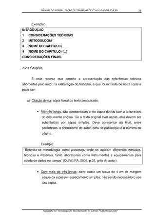 MANUAL DE NORMALIZAÇÃO DE TRABALHO DE CONCLUSÃO DE CURSO               36




         Exemplo:
INTRODUÇÃO
1      CONSIDERAÇÕES TEÓRICAS
2      METODOLOGIA
3     (NOME DO CAPÍTULO)
4     (NOME DO CAPÍTULO) [...]
CONSIDERAÇÕES FINAIS


2.2.4 Citações


         É este recurso que permite a apresentação das referências teóricas
abordadas pelo autor na elaboração do trabalho, e que foi extraída de outra fonte e
pode ser:


     a) Citação direta: cópia literal do texto pesquisado;


             • Até três linhas: são apresentadas entre aspas duplas com o texto exato
                do documento original. Se o texto original tiver aspas, elas devem ser
                substituídas por aspas simples. Deve apresentar ao final, entre
                parênteses, o sobrenome do autor, data de publicação e o número da
                página.


               Exemplo:
    “Entenda-se metodologia como processo, onde se aplicam diferentes métodos,
    técnicas e materiais, tanto laboratoriais como instrumentos e equipamentos para
    coleta de dados no campo” (OLIVEIRA, 2005, p.28, grifo do autor).


             • Com mais de três linhas: deve existir um recuo de 4 cm da margem
                esquerda e possuir espaçamento simples, não sendo necessário o uso
                das aspas.




                 Faculdade de Tecnologia de São Bernardo do Campo “Adib Moises Dib”
 