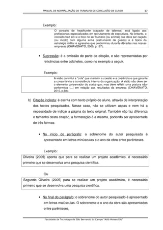 MANUAL DE NORMALIZAÇÃO DE TRABALHO DE CONCLUSÃO DE CURSO                        37




             Exemplo:
                      O conceito de headhunter (caçador de talentos) está ligado aos
                      profissionais especializados em recrutamento de executivos. No entanto, o
                      conceito traz em si o foco no ser humano (ou animal) que deve ser caçado
                      (ou morto) com alguma arma (instrumento de guerra) e é típico da
                      estratégia militar e agressiva que predominou durante décadas nas nossas
                      empresas (CHIAVENATO, 2009, p.167).


          • Supressão: é a omissão de parte da citação, e são representadas por
             reticências entre colchetes, como no exemplo a seguir.


             Exemplo:
                     A visão constitui a “cola” que mantém a coesão e a coerência e que garante
                     a consonância e consistência interna da organização. A visão não deve ser
                     o elemento conservador do status quo, mas deve refletir uma postura não-
                     conformista [...] em relação aos resultados da empresa (CHIAVENATO,
                     2010, p.68).


   b) Citação indireta: é escrita com texto próprio do aluno, através de interpretação
      dos textos pesquisados. Nesse caso, não se utilizam aspas e nem há a
      necessidade de indicar a página do texto original. Também não faz diferença
      o tamanho desta citação, a formatação é a mesma, podendo ser apresentada
      de três formas:


          • No início do parágrafo: o sobrenome do autor pesquisado é
             apresentado em letras minúsculas e o ano da obra entre parênteses.


             Exemplo:
Oliveira (2005) aponta que para se realizar um projeto acadêmico, é necessário
primeiro que se desenvolva uma pesquisa científica.


             Ou
Segundo Oliveira (2005) para se realizar um projeto acadêmico, é necessário
primeiro que se desenvolva uma pesquisa científica.


          • No final do parágrafo: o sobrenome do autor pesquisado é apresentado
             em letras maiúsculas. O sobrenome e o ano da obra são apresentados
             entre parênteses.


              Faculdade de Tecnologia de São Bernardo do Campo “Adib Moises Dib”
 