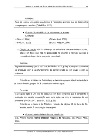 MANUAL DE NORMALIZAÇÃO DE TRABALHO DE CONCLUSÃO DE CURSO              38




             Exemplo:
 Para se realizar um projeto acadêmico, é necessário primeiro que se desenvolva
 uma pesquisa científica (OLIVEIRA, 2005).


          • Quando há coincidência de sobrenome de autores:
             Exemplo:
 - (Silva, J., 2000)                           (SILVA, José, 2000)
 - (Silva, M., 2003)                           (SILVA, Joaquim, 2000)


   c) Citação de citação: não faz diferença se a citação é direta ou indireta, porém,
      cita-se um texto que não foi pesquisado no original, e retira-se apenas o
      conteúdo da fonte citada pelo autor pesquisado.


      Exemplo:
 Segundo Goldenberg (apud MATIAS; PEREIRA, 2007, p.71), a pesquisa qualitativa
 se preocupa com o aprofundamento da compreensão de um grupo social ou
 problema.


      Entenda-se: a idéia é de Goldenberg, e tivemos acesso a ela através do livro
de Matias-Pereira, página 71. É uma citação indireta apud.


      Ou então:
 “a pesquisa-ação é um tipo de pesquisa com base empírica que é concebida e
 realizada em estreita associação com uma ação ou com a resolução de um
 problema” (THIOLLENT, apud GIL, 2009, p.55).
      Entenda-se: o texto é de Thiollent, retirado da página 55 do livro de Gil,
      através de Gil, É uma citação direta apud.


          • Quando referenciada na lista de referências:
 GIL, Antonio Carlos. Como Elaborar Projetos de Pesquisa. São Paulo: Atlas,
 2009.




               Faculdade de Tecnologia de São Bernardo do Campo “Adib Moises Dib”
 