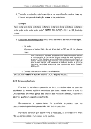MANUAL DE NORMALIZAÇÃO DE TRABALHO DE CONCLUSÃO DE CURSO                          39




   d) Tradução em citação: não há problema na sua utilização, porém, deve ser
       indicada a expressão tradução nossa, entre parênteses.


       Exemplo:
 “texto texto texto texto texto texto texto texto texto texto texto texto texto texto texto
 texto texto texto texto texto texto.” (NOME DO AUTOR, 2011, p.133, tradução
 nossa).


   e) Citação de documento jurídico: inclui todas as esferas de instrumentos legais.


           • No texto:
              Conforme o inciso XVIII, do art. 4º da Lei 10.520, de 17 de julho de
              2002:
                        XVIII – declarado o vencedor, qualquer licitante poderá manifestar imediata
                        e motivadamente a intenção de recorrer, quando lhe será concedido o
                        prazo de 3 (três) dias para apresentação das razões do recurso, ficando os
                        demais licitantes desde logo intimados para apresentar contra-razões em
                        igual número de dias, que começarão a correr do término do prazo do
                        recorrente, sendo-lhes assegurada vista imediata dos autos; (BRASIL,
                        2002, p.37).


           • Quando referenciada na lista de referências:
 BRASIL. Lei Federal nº 10.520. Brasília, DF, 17 de julho de 2002.


2.2.5 Considerações finais


       É o final do trabalho e apresenta um texto conclusivo sobre os assuntos
abordados, ou mesmo hipóteses levantadas pelo autor. Nessa seção, o aluno faz
uma retomada em linhas gerais das análises dos resultados obtidos, segundo os
objetivos que foram propostos inicialmente.


       Recomenda-se        a    apresentação        de     possíveis      sugestões    com      os
desdobramentos permitidos pelo estudo, para futuras pesquisas.


       Importante salientar que, assim como a Introdução, as Considerações finais
não são consideradas e numeradas como capítulo.


               Faculdade de Tecnologia de São Bernardo do Campo “Adib Moises Dib”
 