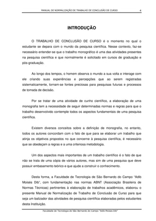 MANUAL DE NORMALIZAÇÃO DE TRABALHO DE CONCLUSÃO DE CURSO                        4




                                      INTRODUÇÃO


       O TRABALHO DE CONCLUSÃO DE CURSO é o momento no qual o
estudante se depara com o mundo da pesquisa científica. Nesse contexto, faz-se
necessário entender-se que o trabalho monográfico é uma das atividades presentes
na pesquisa científica e que normalmente é solicitado em cursos de graduação e
pós-graduação.


       Ao longo dos tempos, o homem observa o mundo a sua volta e interage com
ele   criando    suas     experiências      e   percepções        que    ao    serem   registradas
sistematicamente, tornam-se fontes preciosas para pesquisas futuras e processos
de tomada de decisão.


       Por se tratar de uma atividade de cunho científico, a elaboração de uma
monografia tem a necessidade de seguir determinadas normas e regras para que o
trabalho desenvolvido contemple todos os aspectos fundamentais de uma pesquisa
científica.


       Existem diversos conceitos sobre a definição de monografia, no entanto,
todos os autores concordam com o fato de que para se elaborar um trabalho que
atinja os objetivos propostos no que concerne à pesquisa científica, é necessário
que se obedeçam a regras e a uma criteriosa metodologia.


       Um dos aspectos mais importantes de um trabalho científico é o fato de que
não se trata de uma cópia de vários autores, mas sim de uma pesquisa que deve
possuir embasamento teórico e que ajude a construir o conhecimento.


       Desta forma, a Faculdade de Tecnologia de São Bernardo do Campo “Adib
Moisés Dib”, com fundamentação nas normas ABNT (Associação Brasileira de
Normas Técnicas) pertinentes à elaboração de trabalhos acadêmicos, elaborou o
presente Manual de Normalização de Trabalho de Conclusão de Curso para que
seja um balizador das atividades de pesquisa científica elaboradas pelos estudantes
desta Instituição.

                 Faculdade de Tecnologia de São Bernardo do Campo “Adib Moises Dib”
 
