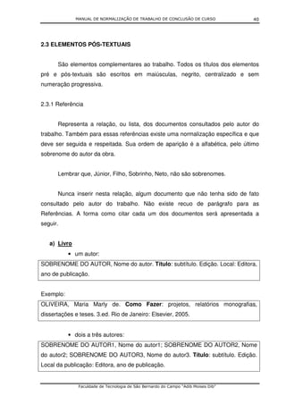 MANUAL DE NORMALIZAÇÃO DE TRABALHO DE CONCLUSÃO DE CURSO              40




2.3 ELEMENTOS PÓS-TEXTUAIS


      São elementos complementares ao trabalho. Todos os títulos dos elementos
pré e pós-textuais são escritos em maiúsculas, negrito, centralizado e sem
numeração progressiva.


2.3.1 Referência


      Representa a relação, ou lista, dos documentos consultados pelo autor do
trabalho. Também para essas referências existe uma normalização específica e que
deve ser seguida e respeitada. Sua ordem de aparição é a alfabética, pelo último
sobrenome do autor da obra.


      Lembrar que, Júnior, Filho, Sobrinho, Neto, não são sobrenomes.


      Nunca inserir nesta relação, algum documento que não tenha sido de fato
consultado pelo autor do trabalho. Não existe recuo de parágrafo para as
Referências. A forma como citar cada um dos documentos será apresentada a
seguir.


   a) Livro
           • um autor:
SOBRENOME DO AUTOR, Nome do autor. Título: subtítulo. Edição. Local: Editora,
ano de publicação.


Exemplo:
OLIVEIRA, Maria Marly de. Como Fazer: projetos, relatórios monografias,
dissertações e teses. 3.ed. Rio de Janeiro: Elsevier, 2005.


           • dois a três autores:
SOBRENOME DO AUTOR1, Nome do autor1; SOBRENOME DO AUTOR2, Nome
do autor2; SOBRENOME DO AUTOR3, Nome do autor3. Título: subtítulo. Edição.
Local da publicação: Editora, ano de publicação.


               Faculdade de Tecnologia de São Bernardo do Campo “Adib Moises Dib”
 