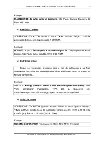 MANUAL DE NORMALIZAÇÃO DE TRABALHO DE CONCLUSÃO DE CURSO                      42




Exemplo:
DIAGNÓSTICO do setor editorial brasileiro. São Paulo: Câmara Brasileira do
Livro, 1993. 64p.


   d) Eletrônico CDROM


SOBRENOME DO AUTOR, Nome do autor. Título: subtítulo. Edição. Local da
publicação: Editora, ano de publicação. 1 CD-ROM.


Exemplo:
HOUAISS, A. (ed.). Enciclopédia e dicionário digital 98. Direção geral de André
Koogan. São Paulo: Delta: Estadão, 1998. 5 CD-ROM.


   e) Eletrônico online


        Seguir os referenciais propostos para o tipo de publicação e ao final
acrescentar: Disponível em: <endereço eletrônico>. Acesso em: <data de acesso no
formato 00/00/0000>.


Exemplo:
WHITE, C. Energy potential: toward a new electromagnetic field theory. New
York:     Campaigner        Publications,        1977.       305      p.      Disponível   em:
<http://www.wlym.com/pdf/iclc/energypot.pdf>. Acesso em: 01 ago.2005.


   f) Artigo de revista


SOBRENOME DO AUTOR (quando houver), Nome do autor (quando houver).
Título: subtítulo. Edição. Local da publicação: Editora, ano 00, n.000, p.00-00, mês
(padrão: jan). Ano de publicação (padrão: 0000).


Exemplo:
BOLETIM GEOGRÁFICO. Rio de Janeiro: IBGE, 1943-1978. Trimestral.




               Faculdade de Tecnologia de São Bernardo do Campo “Adib Moises Dib”
 
