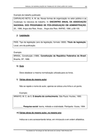 MANUAL DE NORMALIZAÇÃO DE TRABALHO DE CONCLUSÃO DE CURSO              44




Exemplo de trabalho publicado:
CARVALHO NETO, A. M. de. Novas formas de organização no setor público e as
mudanças na natureza do trabalho. In: ENCONTRO ANUAL DA ASSOCIAÇÃO
NACIONAL DOS PROGRAMAS DE PÓS-GRADUAÇÃO EM ADMINISTRAÇÃO,
20., 1996, Angra dos Reis. Anais... Angra dos Reis: ANPAD, 1996. p.89-100.


   j) Legislação


PAÍS. Tipo da legislação (ano da legislação, formato: 0000). Título da legislação.
Local, ano da publicação.


Exemplo:
BRASIL, Constituição (1988). Constituição da República Federativa do Brasil.
Brasília, DF, 1988.


   k) Guia


      Deve obedecer a mesma normalização utilizada para os livros.


   l) Várias obras do mesmo autor


      Não se repete o nome do autor, apenas se coloca uma linha e um ponto.


      Exemplo:
MINAYO, M. C. de S. O desafio do conhecimento. São Paulo: Hucitec, 1993.




________. Pesquisa social: teoria, método e criatividade. Petrópolis: Vozes, 1994.


   m) Várias obras do mesmo autor, no mesmo ano


      Indica-se o ano acrescentando letras, em minúsculo e em ordem alfabética.




              Faculdade de Tecnologia de São Bernardo do Campo “Adib Moises Dib”
 