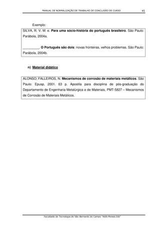 MANUAL DE NORMALIZAÇÃO DE TRABALHO DE CONCLUSÃO DE CURSO              45




      Exemplo:
SILVA, R. V. M. e. Para uma sócio-história do português brasileiro. São Paulo:
Parábola, 2004a.


_________. O Português são dois: novas fronteiras, velhos problemas. São Paulo:
Parábola, 2004b.



   n) Material didático


ALONSO; FALLEIROS, N. Mecanismos de corrosão de materiais metálicos. São
Paulo: Epusp, 2001. 63 p. Apostila para disciplina de pós-graduação do
Departamento de Engenharia Metalúrgica e de Materiais, PMT-5827 – Mecanismos
de Corrosão de Materiais Metálicos.




              Faculdade de Tecnologia de São Bernardo do Campo “Adib Moises Dib”
 