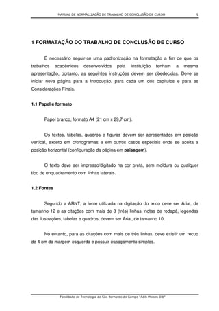 MANUAL DE NORMALIZAÇÃO DE TRABALHO DE CONCLUSÃO DE CURSO                      5




1 FORMATAÇÃO DO TRABALHO DE CONCLUSÃO DE CURSO


      É necessário seguir-se uma padronização na formatação a fim de que os
trabalhos    acadêmicos      desenvolvidos        pela     Instituição     tenham   a   mesma
apresentação, portanto, as seguintes instruções devem ser obedecidas. Deve se
iniciar nova página para a Introdução, para cada um dos capítulos e para as
Considerações Finais.


1.1 Papel e formato


      Papel branco, formato A4 (21 cm x 29,7 cm).


      Os textos, tabelas, quadros e figuras devem ser apresentados em posição
vertical, exceto em cronogramas e em outros casos especiais onde se aceita a
posição horizontal (configuração da página em paisagem).


      O texto deve ser impresso/digitado na cor preta, sem moldura ou qualquer
tipo de enquadramento com linhas laterais.


1.2 Fontes


      Segundo a ABNT, a fonte utilizada na digitação do texto deve ser Arial, de
tamanho 12 e as citações com mais de 3 (três) linhas, notas de rodapé, legendas
das ilustrações, tabelas e quadros, devem ser Arial, de tamanho 10.


      No entanto, para as citações com mais de três linhas, deve existir um recuo
de 4 cm da margem esquerda e possuir espaçamento simples.




               Faculdade de Tecnologia de São Bernardo do Campo “Adib Moises Dib”
 