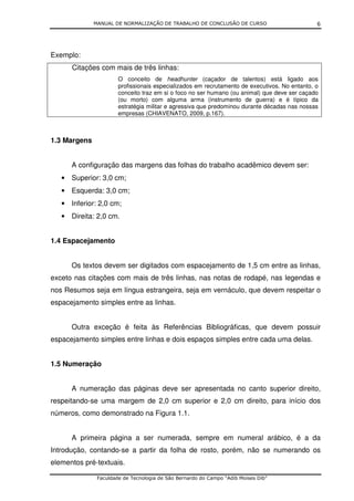 MANUAL DE NORMALIZAÇÃO DE TRABALHO DE CONCLUSÃO DE CURSO                         6




Exemplo:
      Citações com mais de três linhas:
                       O conceito de headhunter (caçador de talentos) está ligado aos
                       profissionais especializados em recrutamento de executivos. No entanto, o
                       conceito traz em si o foco no ser humano (ou animal) que deve ser caçado
                       (ou morto) com alguma arma (instrumento de guerra) e é típico da
                       estratégia militar e agressiva que predominou durante décadas nas nossas
                       empresas (CHIAVENATO, 2009, p.167).



1.3 Margens


      A configuração das margens das folhas do trabalho acadêmico devem ser:
   • Superior: 3,0 cm;
   • Esquerda: 3,0 cm;
   • Inferior: 2,0 cm;
   • Direita: 2,0 cm.


1.4 Espacejamento


      Os textos devem ser digitados com espacejamento de 1,5 cm entre as linhas,
exceto nas citações com mais de três linhas, nas notas de rodapé, nas legendas e
nos Resumos seja em língua estrangeira, seja em vernáculo, que devem respeitar o
espacejamento simples entre as linhas.


      Outra exceção é feita às Referências Bibliográficas, que devem possuir
espacejamento simples entre linhas e dois espaços simples entre cada uma delas.


1.5 Numeração


      A numeração das páginas deve ser apresentada no canto superior direito,
respeitando-se uma margem de 2,0 cm superior e 2,0 cm direito, para início dos
números, como demonstrado na Figura 1.1.


      A primeira página a ser numerada, sempre em numeral arábico, é a da
Introdução, contando-se a partir da folha de rosto, porém, não se numerando os
elementos pré-textuais.

               Faculdade de Tecnologia de São Bernardo do Campo “Adib Moises Dib”
 