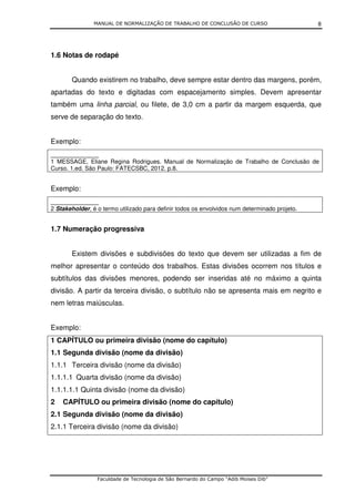MANUAL DE NORMALIZAÇÃO DE TRABALHO DE CONCLUSÃO DE CURSO                       8




1.6 Notas de rodapé


       Quando existirem no trabalho, deve sempre estar dentro das margens, porém,
apartadas do texto e digitadas com espacejamento simples. Devem apresentar
também uma linha parcial, ou filete, de 3,0 cm a partir da margem esquerda, que
serve de separação do texto.


Exemplo:
____________
1 MESSAGE, Eliane Regina Rodrigues. Manual de Normalização de Trabalho de Conclusão de
Curso. 1.ed. São Paulo: FATECSBC, 2012. p.8.


Exemplo:
____________
2 Stakeholder, é o termo utilizado para definir todos os envolvidos num determinado projeto.


1.7 Numeração progressiva


       Existem divisões e subdivisões do texto que devem ser utilizadas a fim de
melhor apresentar o conteúdo dos trabalhos. Estas divisões ocorrem nos títulos e
subtítulos das divisões menores, podendo ser inseridas até no máximo a quinta
divisão. A partir da terceira divisão, o subtítulo não se apresenta mais em negrito e
nem letras maiúsculas.


Exemplo:
1 CAPÍTULO ou primeira divisão (nome do capítulo)
1.1 Segunda divisão (nome da divisão)
1.1.1 Terceira divisão (nome da divisão)
1.1.1.1 Quarta divisão (nome da divisão)
1.1.1.1.1 Quinta divisão (nome da divisão)
2   CAPÍTULO ou primeira divisão (nome do capítulo)
2.1 Segunda divisão (nome da divisão)
2.1.1 Terceira divisão (nome da divisão)




                 Faculdade de Tecnologia de São Bernardo do Campo “Adib Moises Dib”
 