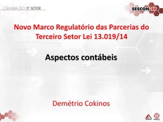 Novo Marco Regulatório das Parcerias do 
Terceiro Setor Lei 13.019/14 
Aspectos contábeis 
Demétrio Cokinos 
 