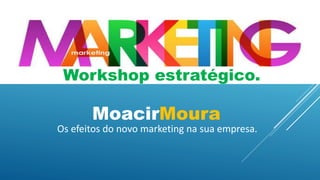 Workshop estratégico.
MoacirMoura
Os efeitos do novo marketing na sua empresa.
 