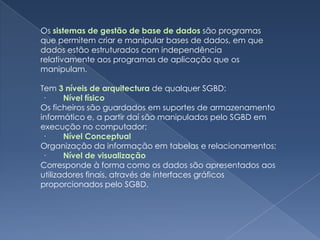 Os sistemas de gestão de base de dadossão programas que permitem criar e manipular bases de dados, em que dados estão estruturados com independência relativamente aos programas de aplicação que os manipulam. Tem 3 níveis de arquitecturade qualquer SGBD: ·        Nível físicoOs ficheiros são guardados em suportes de armazenamento informático e, a partir daí são manipulados pelo SGBD em execução no computador; ·        Nível ConceptualOrganização da informação em tabelas e relacionamentos; ·        Nível de visualização Corresponde à forma como os dados são apresentados aos utilizadores finais, através de interfaces gráficos proporcionados pelo SGBD.