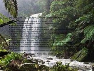 SÃO SIMPLES ATITUDES QUE PODEM AJUDAR A SALVAR O MUNDO!!!!• Diminua a quantidade de lixo que você produz. • Jogue o lixo nas lixeiras (RESPEITANDO A COLETA SELETIVA!!!)• Não jogue lixo na privada. • Não queime o lixo, isso pode gerar gases tóxicos. • Use a vassoura para limpar a calçada, mangueira apenas em ocasiões extremas. • Não jogue óleo de fritura na pia jamais. • Leia sempre as instruções ambientais que vêm nos rótulos dos produtos. • Feche a torneira enquanto escova os dentes • Prefira o uso de detergentes biodegradáveis • Não jogue lixo nos lagos, córregos, rios e oceanos. • Reaproveite o verso de papeis para imprimir ou anotar . • Troque lâmpadas incandescentes por fluorescente que gastam menos energia. • Desligue a luz onde ela não for mais necessária. • Descarte pilhas e baterias em locais adequados (nós temos a caixinha para descarte na recepção principal). • Prefira produtos que venham em embalagens recicláveis.Viu como é fácil ? E agora? Vamos fazer a nossa parte! 