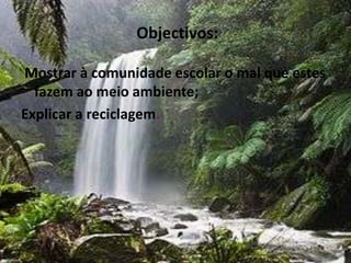  Objectivos:Mostrar à comunidade escolar o mal que estes fazem ao meio ambiente;Explicar a reciclagem.