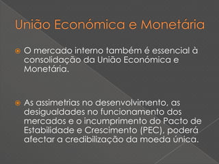    O mercado interno também é essencial à
    consolidação da União Económica e
    Monetária.


   As assimetrias no desenvolvimento, as
    desigualdades no funcionamento dos
    mercados e o incumprimento do Pacto de
    Estabilidade e Crescimento (PEC), poderá
    afectar a credibilização da moeda única.
 