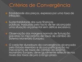    Estabilidade dos preços, expressa por uma taxa de
    inflação;

   Sustentabilidade das suas finanças
    públicas, traduzida pelo facto de ter alcançado
    uma situação orçamental sem défice excessivo;

   Observação das margens normais de flutuação
    previstas no mecanismo de taxas de câmbio do
    Sistema Monetário Europeu;

   O carácter duradouro da convergência alcançada
    pelo Estado-Membro e da sua participação no
    mecanismo de taxas de câmbio do Sistema
    Monetário Europeu deve igualmente reflectir-se nos
    níveis das taxas de juro a longo prazo.
 