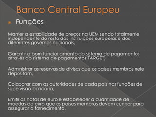    Funções
Manter a estabilidade de preços na UEM sendo totalmente
independente do resto das instituições europeias e dos
diferentes governos nacionais,

Garantir o bom funcionamento do sistema de pagamentos
através do sistema de pagamentos TARGET)

Administrar as reservas de divisas que os países membros nele
depositam,

Colaborar com as autoridades de cada país nas funções de
supervisão bancária,

Emitir as notas de euro e estabelecer a quantidade de
moedas de euro que os países membros devem cunhar para
assegurar o fornecimento.
 