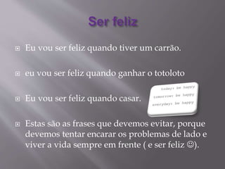  Eu vou ser feliz quando tiver um carrão.
 eu vou ser feliz quando ganhar o totoloto
 Eu vou ser feliz quando casar.
 Estas são as frases que devemos evitar, porque
devemos tentar encarar os problemas de lado e
viver a vida sempre em frente ( e ser feliz ).
 