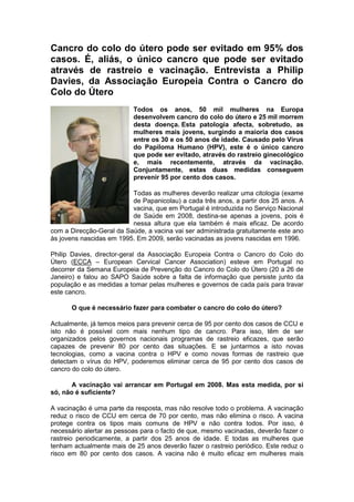 Cancro do colo do útero pode ser evitado em 95% dos casos. É, aliás, o único cancro que pode ser evitado através de rastreio e vacinação. Entrevista a Philip Davies, da Associação Europeia Contra o Cancro do Colo do Útero Todos os anos, 50 mil mulheres na Europa desenvolvem cancro do colo do útero e 25 mil morrem desta doença. Esta patologia afecta, sobretudo, as mulheres mais jovens, surgindo a maioria dos casos entre os 30 e os 50 anos de idade. Causado pelo Vírus do Papiloma Humano (HPV), este é o único cancro que pode ser evitado, através do rastreio ginecológico e, mais recentemente, através da vacinação. Conjuntamente, estas duas medidas conseguem prevenir 95 por cento dos casos.  Todas as mulheres deverão realizar uma citologia (exame de Papanicolau) a cada três anos, a partir dos 25 anos. A vacina, que em Portugal é introduzida no Serviço Nacional de Saúde em 2008, destina-se apenas a jovens, pois é nessa altura que ela também é mais eficaz. De acordo com a Direcção-Geral da Saúde, a vacina vai ser administrada gratuitamente este ano às jovens nascidas em 1995. Em 2009, serão vacinadas as jovens nascidas em 1996.  Philip Davies, director-geral da Associação Europeia Contra o Cancro do Colo do Útero (ECCA – European Cervical Cancer Association) esteve em Portugal no decorrer da Semana Europeia de Prevenção do Cancro do Colo do Útero (20 a 26 de Janeiro) e falou ao SAPO Saúde sobre a falta de informação que persiste junto da população e as medidas a tomar pelas mulheres e governos de cada país para travar este cancro. O que é necessário fazer para combater o cancro do colo do útero?  Actualmente, já temos meios para prevenir cerca de 95 por cento dos casos de CCU e isto não é possível com mais nenhum tipo de cancro. Para isso, têm de ser organizados pelos governos nacionais programas de rastreio eficazes, que serão capazes de prevenir 80 por cento das situações. E se juntarmos a isto novas tecnologias, como a vacina contra o HPV e como novas formas de rastreio que detectam o vírus do HPV, poderemos eliminar cerca de 95 por cento dos casos de cancro do colo do útero.  A vacinação vai arrancar em Portugal em 2008. Mas esta medida, por si só, não é suficiente?  A vacinação é uma parte da resposta, mas não resolve todo o problema. A vacinação reduz o risco de CCU em cerca de 70 por cento, mas não elimina o risco. A vacina protege contra os tipos mais comuns de HPV e não contra todos. Por isso, é necessário alertar as pessoas para o facto de que, mesmo vacinadas, deverão fazer o rastreio periodicamente, a partir dos 25 anos de idade. E todas as mulheres que tenham actualmente mais de 25 anos deverão fazer o rastreio periódico. Este reduz o risco em 80 por cento dos casos. A vacina não é muito eficaz em mulheres mais velhas. A altura mais eficaz é quando é administrada na adolescência, antes de iniciarem a vida sexual, pois, uma vez expostas aos vírus, a vacina já não produzirá efeito.  O teste cervical realizado actualmente permite encontrar as células cancerosas no seu estádio inicial, não é?  O teste tradicionalmente realizado é o conhecido como teste de Papanicolau. Mas este vai gradualmente ser substituído por outros que detectam, de facto, o vírus que causa o CCU. As amostras são recolhidas da mesma forma que o Teste de Papanicolau. São recolhidas células do colo do útero e procura-se aí o vírus que poderá vir a desenvolver CCU. É mais eficaz, porque permite descobrir o vírus antes de se desenvolver o problema.  Disse que existem meios ao dispor que permitem evitar 95 por cento dos casos de CCU. Porque é que não são aplicados?  Julgo que é uma questão de consciência do problema. A partir do momento em que os políticos e autoridades de saúde compreenderem o potencial destes meios será algo a que terão de dar prioridade. Acho que o principal problema é que todos os governos estão preocupados com o dinheiro, porque implementar programas eficazes de rastreio aliados a programas de vacinação é uma proposta muito cara. Eu acho que Portugal até está numa situação ímpar, porque pode aceder a fundos estruturais da Comissão Europeia. Existem muitos fundos disponíveis, que não pagarão todos os custos, mas contribuirão substancialmente para o desenvolvimento destes programas. Existem 11 mil milhões de euros para projectos na área da saúde, essencialmente para regiões como Portugal, Espanha e Itália, onde as médias em algumas áreas da saúde se encontram abaixo das europeias. Estes fundos estão disponíveis e Portugal deveria aproveita-los para implementar estes programas. Também é preciso alertar os políticos para a existência desta verba.  Já existem países a vacinação já esteja a ser aplicada?  Só recentemente. A Itália arrancou agora em Janeiro com um programa de vacinação nas escolas, França, Portugal e Reino Unido vão arrancar em Setembro também com programas de vacinação nas escolas. Como são propostas muito caras, estão a ser muito consideradas pelos governos. Querem ter a certeza de que vão resultar antes de gastarem o dinheiro.  As pessoas não estão consciencializadas para o problema do CCU?  Não. As pessoas não estão alertadas para a prevenção do cancro do colo do útero. Esse é um dos grandes problemas que temos. As pessoas não sabem o que fazer para impedir o CCU, apesar de ser algo muito simples. Elas têm de fazer o rastreio. Mas sem mobilizar a população temos outro problema: sabemos o que fazer, mas as pessoas não participam. Por isso, temos de criar consciencialização e é aqui que a Internet entra.  Que papel a Internet pode ter na divulgação de informação sobre CCU?  A Internet é um meio fabuloso para transmitir esta mensagem às pessoas, especialmente à camada mais jovem. Uma das ferramentas que lançámos para consciencializar a população foi uma petição online. Estamos a tentar que as pessoas assinem essa petição, pois, segundo o Acordo de Lisboa, se uma petição atingir o número de um milhão de assinaturas, a Comissão Europeia terá de agir sobre essa questão. Esta petição visa não só impelir a Comissão Europeia, mas também os governos nacionais a implementarem programas de prevenção organizados, que incluem a vacinação e o rastreio. Na Linha do Cancro do Colo do Útero, além das informações disponibilizadas, as pessoas vão poder colocar online questões específicas que tenham. Isso é excelente. É uma ferramenta muito útil. No site da ECCA, também poderão encontrar muita informação.  Sónia Santos Dias  25 de Janeiro de 2008  Reflexão As doenças oncológicas, como já é do conhecimento geral, são o tema de trabalho que o grupo S.S.I. está a desenvolver. Como tal, e face a este novo desafio(entrevista) foi-nos comunicado que teríamos de tratar vários tipos de entrevistas para uma posterior apresentação aos elementos de outros grupos. Desta forma, a primeira tarefa seria desenvolver um trabalho sobre uma entrevista escrita segundo alguns tópicos que nos foram transmitidos. Assim, e depois de alguma pesquisa por suportes informáticos(computador) decidimos trabalhar a entrevista apresentada em cima.  A incidência do vírus do papiloma humano na população mundial e as medidas que estão a ser tomadas para combater este último, foi o tema de desenvolvimento desta entrevista. Philip Davies , director-geral da Associação Europeia Contra o Cancro do Colo do Útero (ECCA – European Cervical Cancer Association) esteve em Portugal no decorrer da Semana Europeia de Prevenção do Cancro do Colo do Útero (20 a 26 de Janeiro) e falou ao SAPO Saúde sobre a falta de informação que persiste junto da população e as medidas a tomar pelas mulheres e governos de cada país para travar este cancro. Foram tratadas várias vertentes relacionados com o tema como por exemplo o facto de estarem a ser, ou nao, administradas vacinas contra este tipo de cancro ao nível dos países mundiais, se as pessoas estavam cientes deste problema e da sua incidência na população mundial, quais os custos desta prática, entre outras . Desta forma, fazendo uma suma um pouco mas especificada desta entrevista, foi inquirido ao entrevistado o que era necessário fazer para combater este problema. Rastreios a nível nacional e junção destes com a nova tecnologia permitirão evitar 95% dos casos deste tipo de cancro. Se existir uma harmonia entre estes factores, o papiloma humano não será mais que uma gripe que pode ser, facilmente, tratada. É de realçar que isto se verifica neste tipo de cancro, não sendo possivel aplicar a outros. Será possível, então, que a vacinação seja suficiente para combater este problema ? Philip Davies diz que não. Para além disto é necessário que sejam feitos rastreios sistemáticos por parte das mulheres com mais de 25 anos. A vacina permite reduzir o número de casos em 70% não eliminando por completo o risco de aparecimento. Se tudo for conjugado, esta situação melhorará. Após isto, foi inquirido sobre o tipo de testes que são utilizados para detectar o CCU. O teste do Papanicolau é o mais tradicional, havendo, recentemente, outros semelhantes. São recolhidas células intra-uterinas, analisadas e é detectada a presença, ou não, deste vírus no corpo da mulher. Se, aparentemente, é assim tão simples evitar este tipo de cancro e existem meios para tal,  porquê que nao sao aplicados ? Os custos avultados, diz Philip, são o principal factor. Tem de existir uma consciencialização por parte dos governantes e perceberem que este problema é uma prioridade. Aliás, existem fundos disponibilizados pela Comissao Europeia para serem aplicados nesta temática.      Pode encontrar este artigo em: http://... 