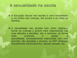A sexualidade na escola

 A Educação Sexual nas escolas é uma necessidade
  e um direito das crianças, dos jovens e de todas as
  famílias.


 A sexualidade nas escolas tem como objectivo
  tornar as crianças e jovens mais responsáveis nas
  suas atitudes e decisões; dar a conhecer, de forma
  mais        profunda        e       global,       a
  sexualidade, nomeadamente relacionada com uma
  gravidez não desejada e precoce, as DST (Doenças
  sexualmente transmissíveis); abusos sexuais, etc.
 