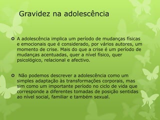 Gravidez na adolescência


 A adolescência implica um período de mudanças físicas
  e emocionais que é considerado, por vários autores, um
  momento de crise. Mais do que a crise é um período de
  mudanças acentuadas, quer a nível físico, quer
  psicológico, relacional e afectivo.


 Não podemos descrever a adolescência como um
  simples adaptação às transformações corporais, mas
  sim como um importante período no ciclo de vida que
  corresponde a diferentes tomadas de posição sentidas
  ao nível social, familiar e também sexual.
 