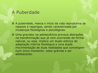 A Puberdade

 A puberdade, marca o início da vida reprodutiva de
  rapazes e raparigas, sendo caracterizada por
  mudanças fisiológicas e psicológicas.
 Uma gravidez na adolescência provoca alterações
  na transformação que já vem ocorrendo de forma
  natural, ou seja, implica um duplo esforço de
  adaptação interna fisiológica e uma dupla
  movimentação de duas realidades que convergem
  num único momento: estar grávida e ser
  adolescente.
 