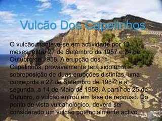 Vulcão Dos Capelinhos
O vulcão manteve-se em actividade por 13
meses, entre 27 de Setembro de 1957 e 24 de
Outubro de 1958. A erupção dos
Capelinhos, provavelmente terá sido uma
sobreposição de duas erupções distintas, uma
começada a 27 de Setembro de 1957, e a
segunda, a 14 de Maio de 1958. A partir de 25 de
Outubro, o vulcão entrou em fase de repouso. Do
ponto de vista vulcanológico, deverá ser
considerado um vulcão potencialmente activo.
 