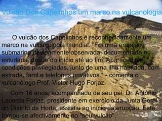 Vulcão Dos Capelinhos um marco na vulcanologia


    O vulcão dos Capelinhos é reconhecidamente um
marco na vulcanologia mundial. "Foi uma erupção
submarina devidamente observada, documentada e
estudada, desde do início até ao fim. Apareceu em
condições privilegiadas, junto de uma ilha habitada, com
estrada, farol e telefones privativos." - comenta o
vulcanólogo Prof. Victor Hugo Forjaz.
   Com 16 anos, acompanhado de seu pai, Dr. António
Lacerda Forjaz, presidente em exercício da Junta Geral
do Distrito da Horta, assistiu ao início da erupção. Este
tornou-se afectivamente no "seu vulcão".
 