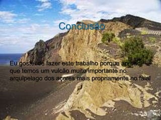 Conclusão


Eu gostei de fazer este trabalho porque aprendi
que temos um vulcão muito importante no
arquipelago dos açores mais propriamente no faial
 